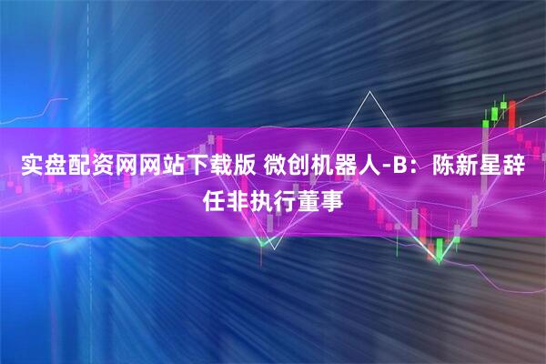 实盘配资网网站下载版 微创机器人-B：陈新星辞任非执行董事