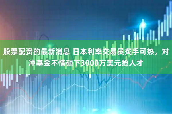 股票配资的最新消息 日本利率交易员炙手可热，对冲基金不惜砸下3000万美元抢人才