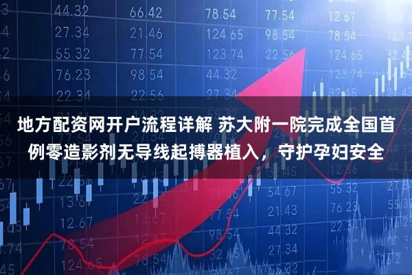 地方配资网开户流程详解 苏大附一院完成全国首例零造影剂无导线起搏器植入，守护孕妇安全