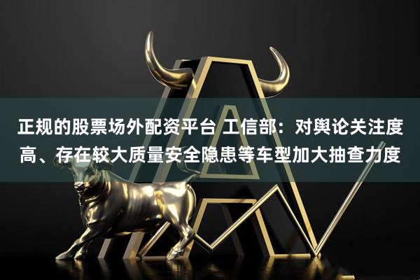 正规的股票场外配资平台 工信部：对舆论关注度高、存在较大质量安全隐患等车型加大抽查力度