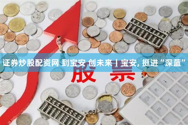 证券炒股配资网 到宝安 创未来丨宝安, 挺进“深蓝”