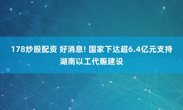 178炒股配资 好消息! 国家下达超6.4亿元支持湖南以工代赈建设