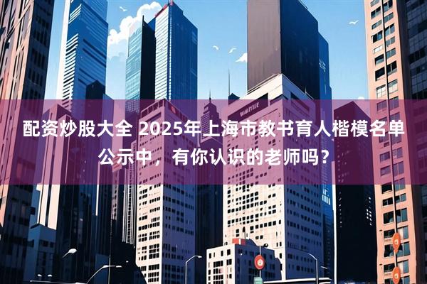 配资炒股大全 2025年上海市教书育人楷模名单公示中，有你认识的老师吗？