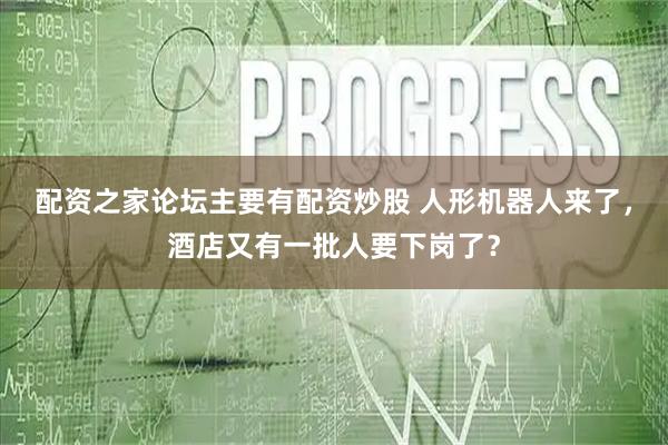 配资之家论坛主要有配资炒股 人形机器人来了，酒店又有一批人要下岗了？