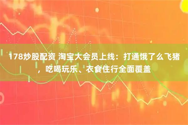 178炒股配资 淘宝大会员上线：打通饿了么飞猪，吃喝玩乐、衣食住行全面覆盖