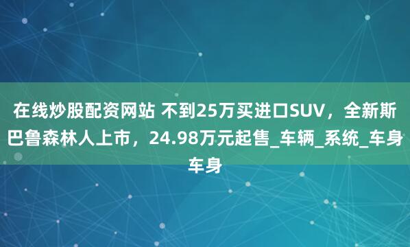 在线炒股配资网站 不到25万买进口SUV，全新斯巴鲁森林人上市，24.98万元起售_车辆_系统_车身