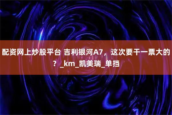配资网上炒股平台 吉利银河A7，这次要干一票大的？_km_凯美瑞_单挡