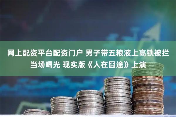 网上配资平台配资门户 男子带五粮液上高铁被拦当场喝光 现实版《人在囧途》上演