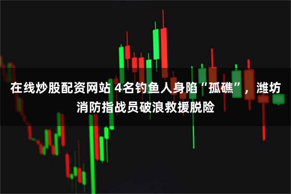 在线炒股配资网站 4名钓鱼人身陷“孤礁”，潍坊消防指战员破浪救援脱险