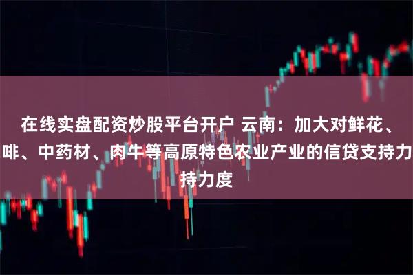在线实盘配资炒股平台开户 云南：加大对鲜花、咖啡、中药材、肉牛等高原特色农业产业的信贷支持力度