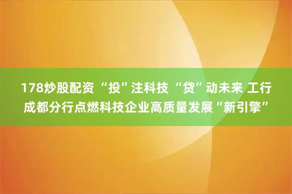 178炒股配资 “投”注科技 “贷”动未来 工行成都分行点燃科技企业高质量发展“新引擎”